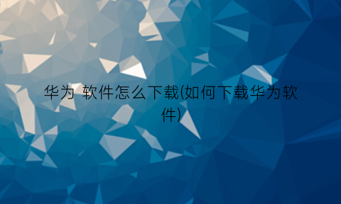 “华为软件怎么下载(如何下载华为软件)